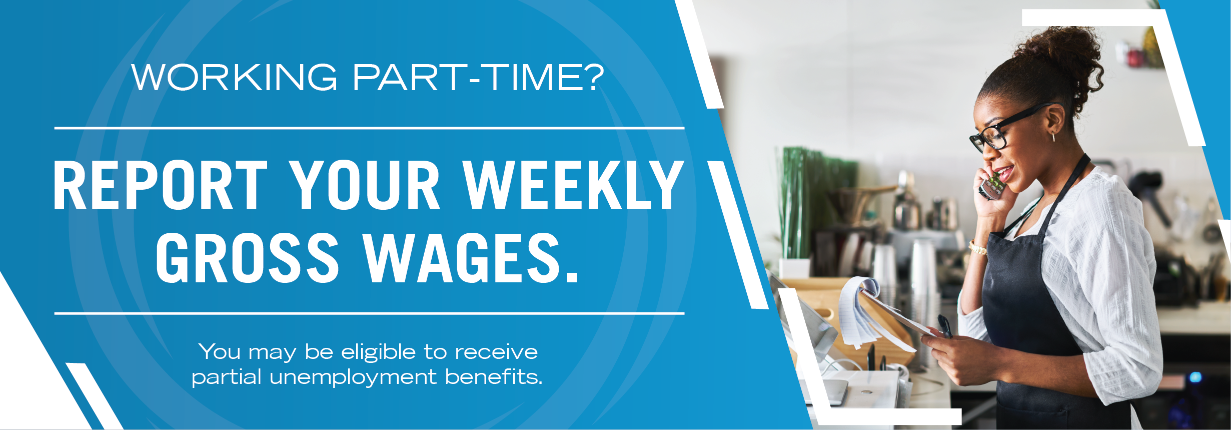 Working part-time? Report your weekly gross wages. You may be able to receive partial unemployment benefits.