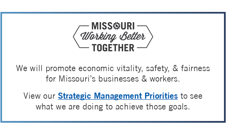 Missouri Working Better Together We will promote economic vitality, safety, & fairness for Missouri’s businesses & workers.View our Strategic Management Priorities to see  what we are doing to achieve those goals.
